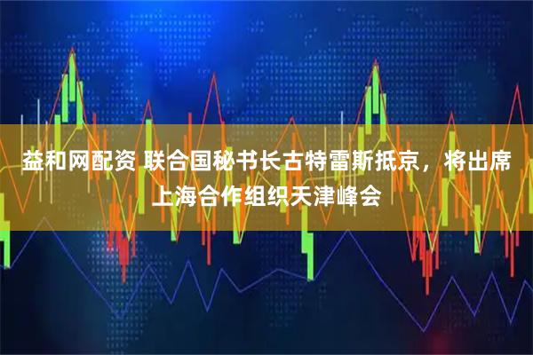 益和网配资 联合国秘书长古特雷斯抵京，将出席上海合作组织天津峰会