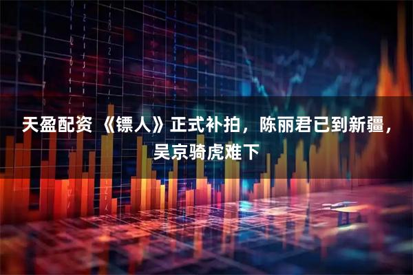 天盈配资 《镖人》正式补拍，陈丽君已到新疆，吴京骑虎难下