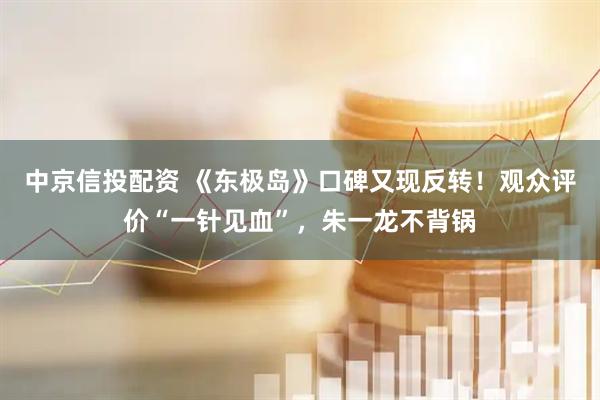 中京信投配资 《东极岛》口碑又现反转！观众评价“一针见血”，朱一龙不背锅