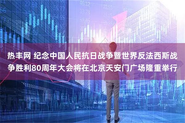 热丰网 纪念中国人民抗日战争暨世界反法西斯战争胜利80周年大会将在北京天安门广场隆重举行