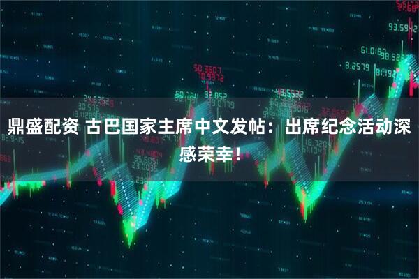鼎盛配资 古巴国家主席中文发帖：出席纪念活动深感荣幸！