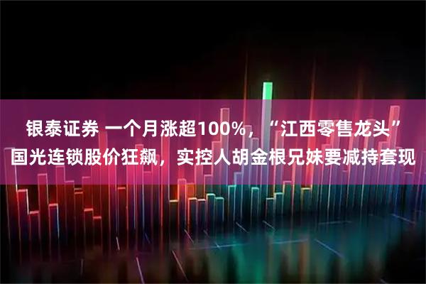 银泰证券 一个月涨超100%，“江西零售龙头”国光连锁股价狂飙，实控人胡金根兄妹要减持套现