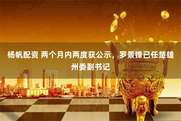 杨帆配资 两个月内两度获公示，罗景锋已任楚雄州委副书记