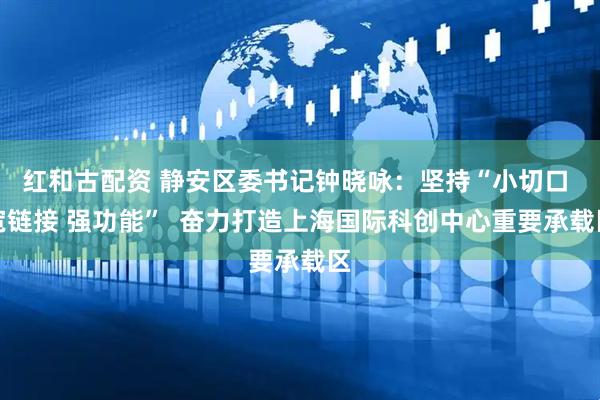 红和古配资 静安区委书记钟晓咏：坚持“小切口 宽链接 强功能”  奋力打造上海国际科创中心重要承载区