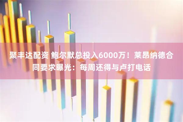 聚丰达配资 鲍尔默总投入6000万！莱昂纳德合同要求曝光：每周还得与卢打电话