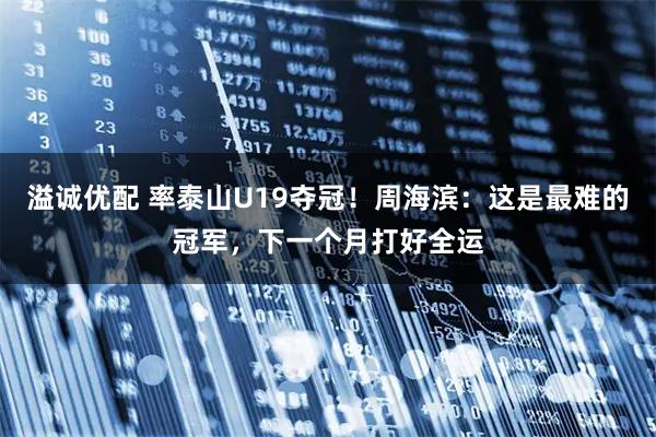 溢诚优配 率泰山U19夺冠！周海滨：这是最难的冠军，下一个月打好全运