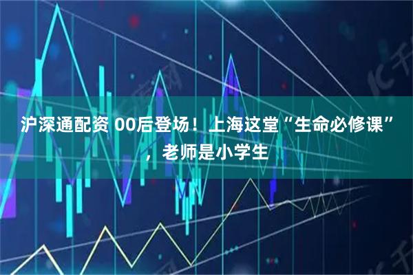 沪深通配资 00后登场！上海这堂“生命必修课”，老师是小学生
