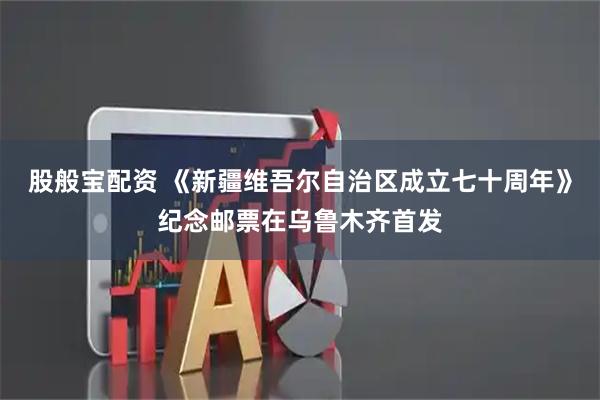股般宝配资 《新疆维吾尔自治区成立七十周年》纪念邮票在乌鲁木齐首发