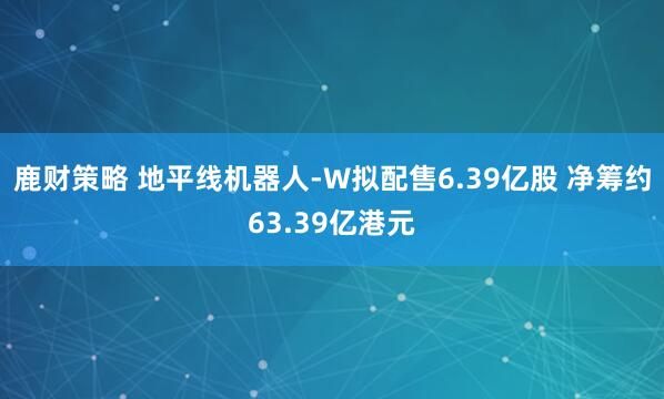 鹿财策略 地平线机器人-W拟配售6.39亿股 净筹约63.39亿港元