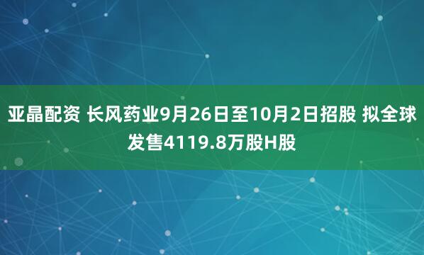 亚晶配资 长风药业9月26日至10月2日招股 拟全球发售4119.8万股H股