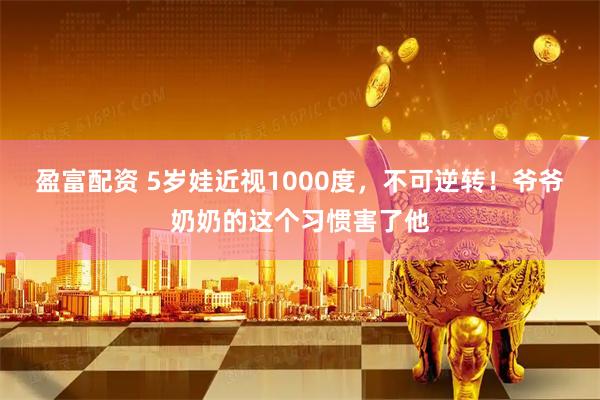 盈富配资 5岁娃近视1000度，不可逆转！爷爷奶奶的这个习惯害了他