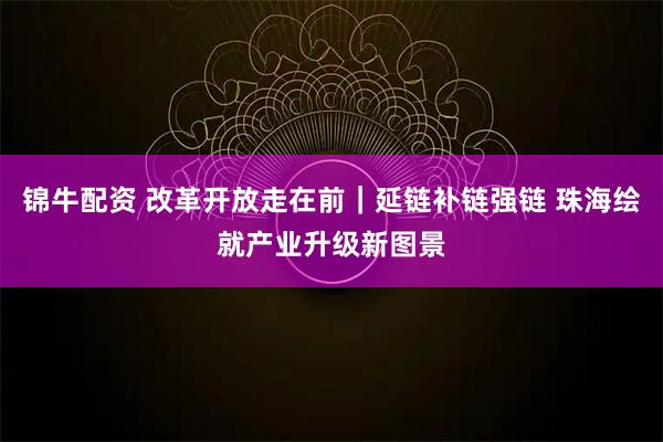 锦牛配资 改革开放走在前｜延链补链强链 珠海绘就产业升级新图景