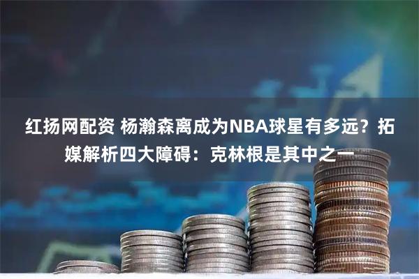 红扬网配资 杨瀚森离成为NBA球星有多远？拓媒解析四大障碍：克林根是其中之一