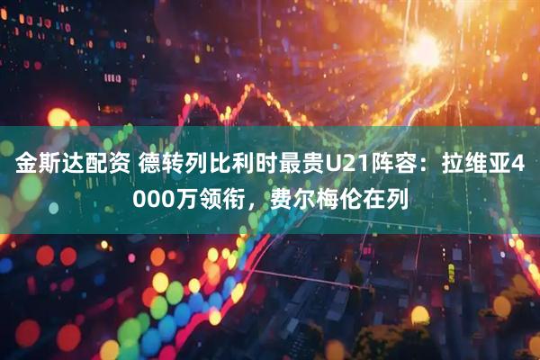 金斯达配资 德转列比利时最贵U21阵容：拉维亚4000万领衔，费尔梅伦在列