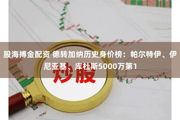 股海搏金配资 德转加纳历史身价榜：帕尔特伊、伊尼亚基、库杜斯5000万第1