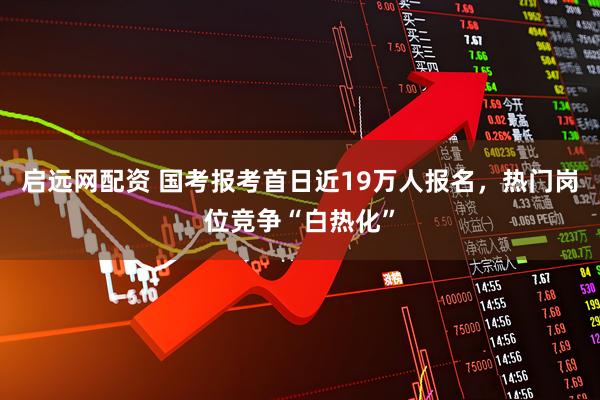 启远网配资 国考报考首日近19万人报名，热门岗位竞争“白热化”