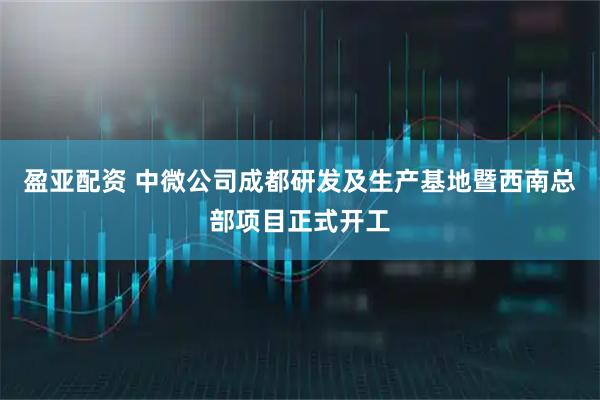 盈亚配资 中微公司成都研发及生产基地暨西南总部项目正式开工