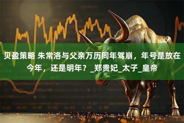 贝盈策略 朱常洛与父亲万历同年驾崩，年号是放在今年，还是明年？_郑贵妃_太子_皇帝