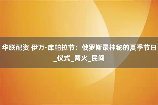 华联配资 伊万·库帕拉节：俄罗斯最神秘的夏季节日_仪式_篝火_民间