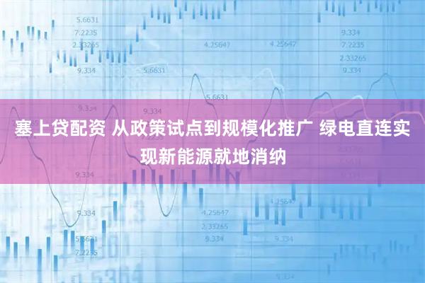 塞上贷配资 从政策试点到规模化推广 绿电直连实现新能源就地消纳
