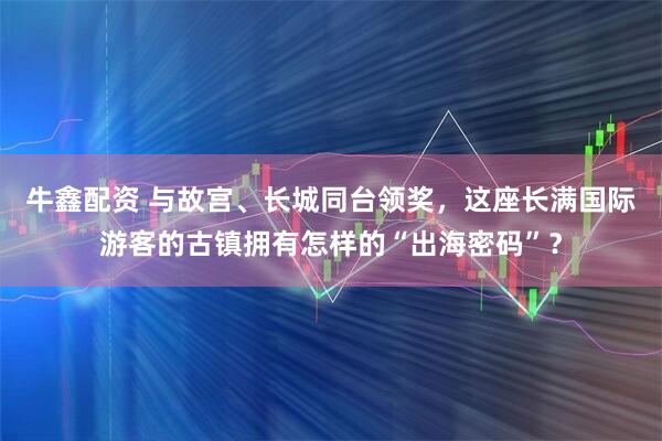 牛鑫配资 与故宫、长城同台领奖，这座长满国际游客的古镇拥有怎样的“出海密码”？