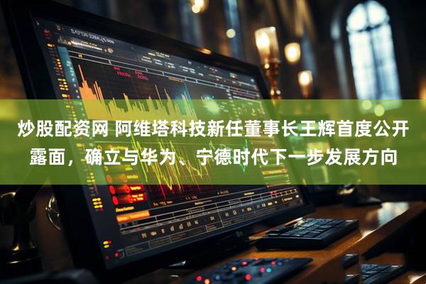 炒股配资网 阿维塔科技新任董事长王辉首度公开露面，确立与华为、宁德时代下一步发展方向