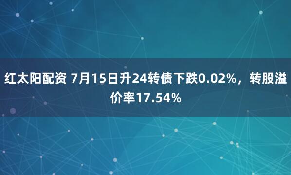 红太阳配资 7月15日升24转债下跌0.02%，转股溢价率17.54%