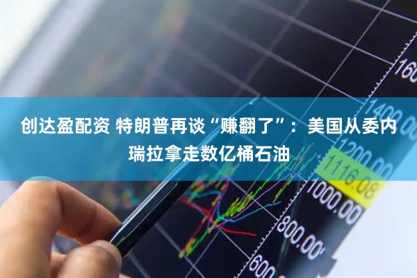 创达盈配资 特朗普再谈“赚翻了”：美国从委内瑞拉拿走数亿桶石油